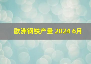 欧洲钢铁产量 2024 6月